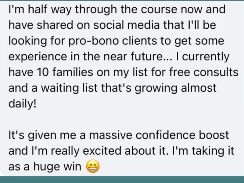 Message from a Babyem student: I am half way through the course and have shared that I will be looking for pro-bono clients to get experience. I currently have 10 families on my list for free consults and a waiting list that is growing almost daily. It has given me a massive confidence boost.
